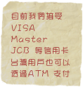 目前我們接受
VISA
Master
JCB 等信用卡 
台灣用戶也可以透過ATM 支付