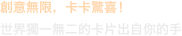 創意無限，卡卡驚喜！
世界獨一無二的卡片出自你的手
