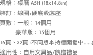 規格：桌曆 A5H (18x14.8cm)裝訂：線圈+硬底殼底座頁數：一般：14個月        豪華版：15個月16頁、32頁 (不同版本持續開發中......)適用性：自用文具品/餽贈禮品