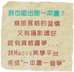 我也能出版一本書？
寫部落格的習慣
又有攝影嗜好
就有資格圓夢...
找Macis美學平台 
完成"一本書一個夢"